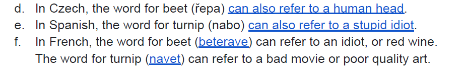 d. In Czech, the word for beet (řepa) can also refer to a human head. e. In Spanish, the word for turnip (nabo) can also refer to a stupid idiot. f. In French, the word for beet (beterave) can refer to an idiot, or red wine. The word for turnip (navet) can refer to a bad movie or poor quality art.